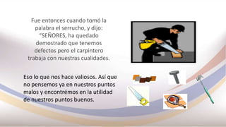 Fue entonces cuando tomó la
palabra el serrucho, y dijo:
“SEÑORES, ha quedado
demostrado que tenemos
defectos pero el carpintero
trabaja con nuestras cualidades.
Eso lo que nos hace valiosos. Así que
no pensemos ya en nuestros puntos
malos y encontrémos en la utilidad
de nuestros puntos buenos.
 