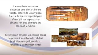 La asamblea encontró
entonces que el martillo era
fuerte, el tornillo unía y daba
fuerza, la lija era especial para
afinar y limar asperezas y
observaron que el metro era
precioso y exacto.
Se sintieron entoces un equipo capaz
de producir muebles de calidad.
Se sintieron orgullosos de su
fortaleza y de trabajar juntos
 