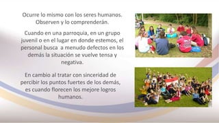 Ocurre lo mismo con los seres humanos.
Observen y lo comprenderán.
Cuando en una parroquia, en un grupo
juvenil o en el lugar en donde estemos, el
personal busca a menudo defectos en los
demás la situación se vuelve tensa y
negativa.
En cambio al tratar con sinceridad de
percibir los puntos fuertes de los demás,
es cuando florecen los mejore logros
humanos.
 