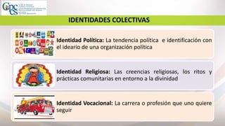 7
IDENTIDADES COLECTIVAS
Identidad Política: La tendencia política e identificación con
el ideario de una organización política
Identidad Religiosa: Las creencias religiosas, los ritos y
prácticas comunitarias en entorno a la divinidad
Identidad Vocacional: La carrera o profesión que uno quiere
seguir
 