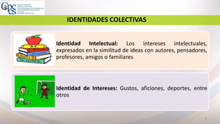 8
IDENTIDADES COLECTIVAS
Identidad Intelectual: Los intereses intelectuales,
expresados en la similitud de ideas con autores, pensadores,
profesores, amigos o familiares
Identidad de Intereses: Gustos, aficiones, deportes, entre
otros
 