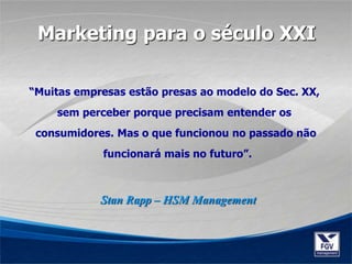 “Muitas empresas estão presas ao modelo do Sec. XX,
sem perceber porque precisam entender os
consumidores. Mas o que funcionou no passado não
funcionará mais no futuro”.
Stan Rapp – HSM Management
Marketing para o século XXI
 