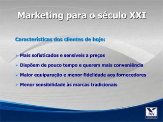 Características dos clientes de hoje:
 Mais sofisticados e sensíveis a preços
 Dispõem de pouco tempo e querem mais conveniência
 Maior equiparação e menor fidelidade aos fornecedores
 Menor sensibilidade às marcas tradicionais
Marketing para o século XXI
 