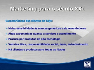 Características dos clientes de hoje:
 Maior sensibilidade às marcas genéricas e de revendedores
 Altas expectativas quanto a serviços e atendimento
 Procura por produtos de alta tecnologia
 Valoriza ética, responsabilidade social, lazer, entretenimento
 Há clientes e produtos para todas as idades
Marketing para o século XXI
 