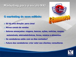  Só há uma direção: para cima!
 Novos canais de vendas
 Setores ameaçados: viagens, bancos, ações, notícias, roupas,
automóveis, eletroeletrônicos, livros, música e alimentos.
 Os vendedores estão com os dias contados?
 Futuro dos vendedores: criar valor aos clientes; consultores.
Marketing para o século XXI
O marketing do novo milênio:
 