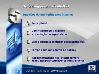 Segredos do marketing pela internet
Stan Rapp – Muitos para um – HSM Management
Marketing para o século XXI
Ser o primeiro
Obter tecnologia adequada
e orientação de especialistas
Usar o site para conhecer os consumidores
Tornar o site convidativo ao público
Não ter estratégia fixa: mudar sempre
usar o site para conhecer os consumidores
 