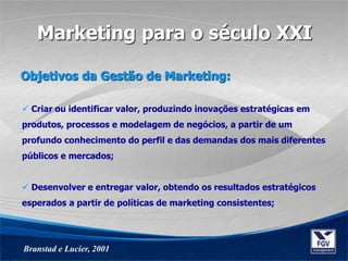  Criar ou identificar valor, produzindo inovações estratégicas em
produtos, processos e modelagem de negócios, a partir de um
profundo conhecimento do perfil e das demandas dos mais diferentes
públicos e mercados;
 Desenvolver e entregar valor, obtendo os resultados estratégicos
esperados a partir de políticas de marketing consistentes;
Objetivos da Gestão de Marketing:
Branstad e Lucier, 2001
Marketing para o século XXI
 