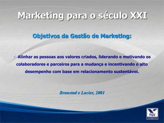  Alinhar as pessoas aos valores criados, liderando e motivando os
colaboradores e parceiros para a mudança e incentivando o alto
desempenho com base em relacionamento sustentável.
Branstad e Lucier, 2001
Marketing para o século XXI
Objetivos da Gestão de Marketing:
 