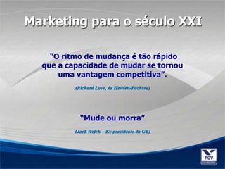 “O ritmo de mudança é tão rápido
que a capacidade de mudar se tornou
uma vantagem competitiva”.
(Richard Love, da Hewlett-Packard)
“Mude ou morra”
(Jack Welch – Ex-presidente da GE)
Marketing para o século XXI
 