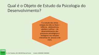 Qual é o Objeto de Estudo da Psicologia do
Desenvolvimento?
É o estudo das várias
estapas da vida ou fases –
infância, adolescência,
adultez e velhice – do
desenvolvimento dos
processos psicológicos e
biológicos nas relações
interativas da pessoa e do
meio.
 