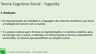 Teoria Cognitivo-Social - Vygostky
2. Mediação:
• As representações da realidade e a linguagem são sistemas simbólicos que fazem
a mediação do homem com o mundo.
• É a própria cultura quem fornece as representações e o sistema simbólico, pois,
ao interagir com o outro, o indivíduo vai interiorizando as formas culturalmente
construídas, as mesmas que possibilitam as relações sociais
.
 