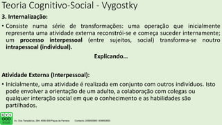 Teoria Cognitivo-Social - Vygostky
3. Internalização:
• Consiste numa série de transformações: uma operação que inicialmente
representa uma atividade externa reconstrói-se e começa suceder internamente;
um processo interpessoal (entre sujeitos, social) transforma-se noutro
intrapessoal (individual).
Explicando…
Atividade Externa (Interpessoal):
• Inicialmente, uma atividade é realizada em conjunto com outros indivíduos. Isto
pode envolver a orientação de um adulto, a colaboração com colegas ou
qualquer interação social em que o conhecimento e as habilidades são
partilhados.
.
 