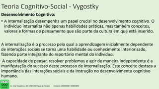 Teoria Cognitivo-Social - Vygostky
Desenvolvimento Cognitivo:
• A internalização desempenha um papel crucial no desenvolvimento cognitivo. O
indivíduo internaliza não apenas habilidades práticas, mas também conceitos,
valores e formas de pensamento que são parte da cultura em que está inserido.
A internalização é o processo pelo qual a aprendizagem inicialmente dependente
de interações sociais se torna uma habilidade ou conhecimento interiorizado,
fazendo parte integrante do reportório mental do indivíduo.
A capacidade de pensar, resolver problemas e agir de maneira independente é a
manifestação do sucesso deste processo de internalização. Este conceito destaca a
importância das interações sociais e da instrução no desenvolvimento cognitivo
humano.
.
 