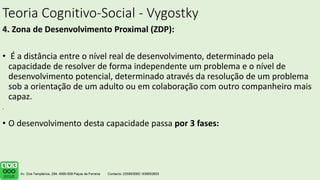 Teoria Cognitivo-Social - Vygostky
4. Zona de Desenvolvimento Proximal (ZDP):
• É a distância entre o nível real de desenvolvimento, determinado pela
capacidade de resolver de forma independente um problema e o nível de
desenvolvimento potencial, determinado através da resolução de um problema
sob a orientação de um adulto ou em colaboração com outro companheiro mais
capaz.
• O desenvolvimento desta capacidade passa por 3 fases:
.
 