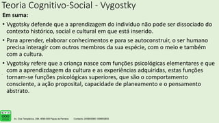 Teoria Cognitivo-Social - Vygostky
Em suma:
• Vygotsky defende que a aprendizagem do indivíduo não pode ser dissociado do
contexto histórico, social e cultural em que está inserido.
• Para aprender, elaborar conhecimentos e para se autoconstruir, o ser humano
precisa interagir com outros membros da sua espécie, com o meio e também
com a cultura.
• Vygotsky refere que a criança nasce com funções psicológicas elementares e que
com a aprendizdagem da cultura e as experiências adquiridas, estas funções
tornam-se funções psicológicas superiores, que são o comportamento
consciente, a ação proposital, capacidade de planeamento e o pensamento
abstrato.
.
 