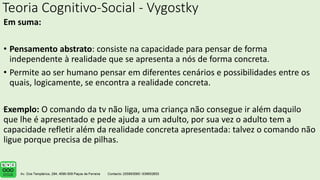 Teoria Cognitivo-Social - Vygostky
Em suma:
• Pensamento abstrato: consiste na capacidade para pensar de forma
independente à realidade que se apresenta a nós de forma concreta.
• Permite ao ser humano pensar em diferentes cenários e possibilidades entre os
quais, logicamente, se encontra a realidade concreta.
Exemplo: O comando da tv não liga, uma criança não consegue ir além daquilo
que lhe é apresentado e pede ajuda a um adulto, por sua vez o adulto tem a
capacidade refletir além da realidade concreta apresentada: talvez o comando não
ligue porque precisa de pilhas.
.
 