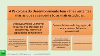 A Psicologia do Desenvolvimento tem várias vertentes
mas as que se seguem são as mais estudadas:
Desenvolvimento Cognitivo:
mudança nos processos de
pensamento, memória e
capacidades de raciocínio.
Desenvolvimento motor ou
físico: mudanças na altura e
peso, aquisição e perda de
habilidades motoras grossas,
finas…
Desenvolvimento perceptivo:
mudanças da visão e audição
Desenvolvimento da linguagem, da
moral e desenvolvimento
psicossexual
Desenvolvimento do
comportamento social e da
personalidade: alterações no
autoconceito, identidade de
género, relacionamentos
interpessoais…
Desenvolvimento emocional
 