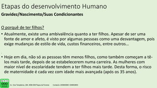 Etapas do desenvolvimento Humano
Gravidez/Nascimento/Suas Condicionantes
O porquê de ter filhos?
• Atualmente, existe uma ambivalência quanto a ter filhos. Apesar de ser uma
fonte de amor e afeto, é visto por algumas pessoas como uma desvantagem, pois
exige mudanças de estilo de vida, custos financeiros, entre outros…
• Hoje em dia, não só as pessoas têm menos filhos, como também começam a tê-
los mais tarde, depois de se estabelecerem numa carreira. As mulheres com
maior nível de escolaridade tendem a ter filhos mais tarde. Desta forma, o risco
de maternidade é cada vez com idade mais avançada (após os 35 anos).
.
 
