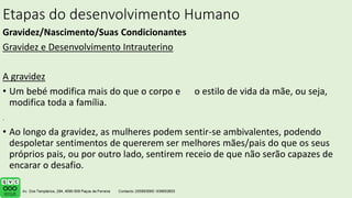 Etapas do desenvolvimento Humano
Gravidez/Nascimento/Suas Condicionantes
Gravidez e Desenvolvimento Intrauterino
A gravidez
• Um bebé modifica mais do que o corpo e o estilo de vida da mãe, ou seja,
modifica toda a família.
• Ao longo da gravidez, as mulheres podem sentir-se ambivalentes, podendo
despoletar sentimentos de quererem ser melhores mães/pais do que os seus
próprios pais, ou por outro lado, sentirem receio de que não serão capazes de
encarar o desafio.
.
 