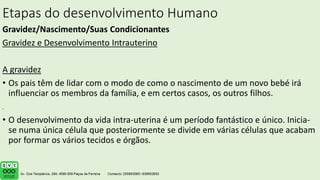 Etapas do desenvolvimento Humano
Gravidez/Nascimento/Suas Condicionantes
Gravidez e Desenvolvimento Intrauterino
A gravidez
• Os pais têm de lidar com o modo de como o nascimento de um novo bebé irá
influenciar os membros da família, e em certos casos, os outros filhos.
• O desenvolvimento da vida intra-uterina é um período fantástico e único. Inicia-
se numa única célula que posteriormente se divide em várias células que acabam
por formar os vários tecidos e órgãos.
.
 