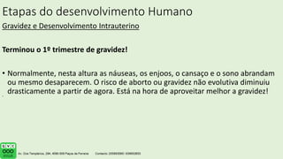 Etapas do desenvolvimento Humano
Gravidez e Desenvolvimento Intrauterino
Terminou o 1º trimestre de gravidez!
• Normalmente, nesta altura as náuseas, os enjoos, o cansaço e o sono abrandam
ou mesmo desaparecem. O risco de aborto ou gravidez não evolutiva diminuiu
drasticamente a partir de agora. Está na hora de aproveitar melhor a gravidez!
.
 