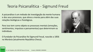 Teoria Psicanalítica - Sigmund Freud
A psicanálise é um método de investigação da mente humana
e dos seus processos, que eleva a mente para além das suas
relações biológicas e fisiológicas.
Para isso tem como objeto os processos mentais (emoções,
sentimentos, impulsos e pensamentos) que determinam os
indivíduos.
O fundador da Psicanálise foi Sigmund Freud, nascido a 1856
na Morávia (atualmente República Checa).
 