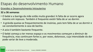 Etapas do desenvolvimento Humano
Gravidez e Desenvolvimento Intrauterino
32 a 36 semanas
• O bebé e a barriga da mãe estão muito grandes! A falta de ar ocorre agora
mesmo em repouso. Também é frequente existir falta de ar ao dormir.
• A grávida queixa-se frequentemente de insónias, pois tem falta de ar ao dormir e
vai constantemente à casa de banho.
• A azia é também bastante frequente.
• O bebé começa a ter menos espaço e os movimentos começam a diminuir de
frequência, mas continuam fortes e, por vezes, dolorosos, cuja intensidade da dor
pode variar de leve a moderada.
.
 
