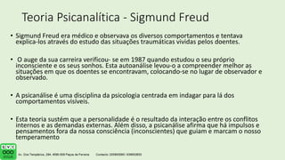Teoria Psicanalítica - Sigmund Freud
• Sigmund Freud era médico e observava os diversos comportamentos e tentava
explica-los através do estudo das situações traumáticas vividas pelos doentes.
• O auge da sua carreira verificou- se em 1987 quando estudou o seu próprio
inconsciente e os seus sonhos. Esta autoanálise levou-o a compreender melhor as
situações em que os doentes se encontravam, colocando-se no lugar de observador e
observado.
• A psicanálise é uma disciplina da psicologia centrada em indagar para lá dos
comportamentos visíveis.
• Esta teoria sustém que a personalidade é o resultado da interação entre os conflitos
internos e as demandas externas. Além disso, a psicanálise afirma que há impulsos e
pensamentos fora da nossa consciência (inconscientes) que guiam e marcam o nosso
temperamento
 