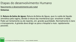 Etapas do desenvolvimento Humano
Nascimento e desenvolvimento pós-natal
Sintomas
2. Rotura da bolsa de águas: Rotura da Bolsa de Águas, que é a saída de líquido
amniótico pela vagina, devido à rotura das membranas que envolvem o bebé.
Pode sair lentamente ou de repente, em grande quantidade. Normalmente é claro
e transparente. A grávida deve dirigir-se para o Hospital o mais rapidamente
possível;
.
 