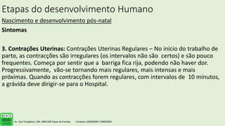 Etapas do desenvolvimento Humano
Nascimento e desenvolvimento pós-natal
Sintomas
3. Contrações Uterinas: Contrações Uterinas Regulares – No início do trabalho de
parto, as contracções são irregulares (os intervalos não são certos) e são pouco
frequentes. Começa por sentir que a barriga fica rija, podendo não haver dor.
Progressivamente, vão-se tornando mais regulares, mais intensas e mais
próximas. Quando as contracções forem regulares, com intervalos de 10 minutos,
a grávida deve dirigir-se para o Hospital.
.
 