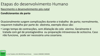 Etapas do desenvolvimento Humano
Nascimento e desenvolvimento pós-natal
Condicionantes do parto
Ocasionalmente surgem complicações durante o trabalho de parto; normalmente,
requerem trabalho por parte do obstreta, exemplo disso são:
• Longo tempo de contracções, sem dilatação do colo uterino. Geralmente é
tratada com gel de prostaglandina ou preparação intravenosa de ocitocina. Caso
não funcione, pode ser necessária uma cesariana.
.
 