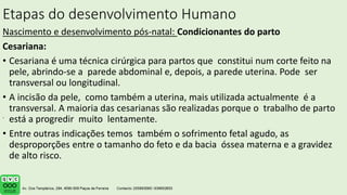Etapas do desenvolvimento Humano
Nascimento e desenvolvimento pós-natal: Condicionantes do parto
Cesariana:
• Cesariana é uma técnica cirúrgica para partos que constitui num corte feito na
pele, abrindo-se a parede abdominal e, depois, a parede uterina. Pode ser
transversal ou longitudinal.
• A incisão da pele, como também a uterina, mais utilizada actualmente é a
transversal. A maioria das cesarianas são realizadas porque o trabalho de parto
está a progredir muito lentamente.
• Entre outras indicações temos também o sofrimento fetal agudo, as
desproporções entre o tamanho do feto e da bacia óssea materna e a gravidez
de alto risco.
.
 