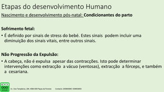 Etapas do desenvolvimento Humano
Nascimento e desenvolvimento pós-natal: Condicionantes do parto
Sofrimento fetal:
• É definido por sinais de stress do bebé. Estes sinais podem incluir uma
diminuição dos sinais vitais, entre outros sinais.
Não Progressão da Expulsão:
• A cabeça, não é expulsa apesar das contracções. Isto pode determinar
intervenções como extracção a vácuo (ventosas), extracção a fórceps, e também
a cesariana.
.
 