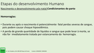Etapas do desenvolvimento Humano
Nascimento e desenvolvimento pós-natal:Condicionantes do parto
Hemorragias:
• Durante ou após o nascimento é potencialmente fatal perdas severas de sangue,
pois podem causar choque hipovolêmico.
• A perda de grande quantidade de líquidos e sangue que pode levar à morte, se
não for imediatamente tratada por estancamento da hemorragia.
.
 