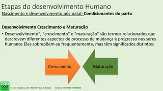Etapas do desenvolvimento Humano
Nascimento e desenvolvimento pós-natal: Condicionantes do parto
Desenvolvimento Crescimento e Maturação
• Desenvolvimento", "crescimento" e "maturação" são termos relacionados que
descrevem diferentes aspectos do processo de mudança e progresso nos seres
humanos Eles sobrepõem-se frequentemente, mas têm significados distintos:
.
Crescimento Maturação
 