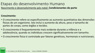 Etapas do desenvolvimento Humano
Nascimento e desenvolvimento pós-natal: Condicionantes do parto
Crescimento:
• O crescimento refere-se especificamente ao aumento quantitativo das dimensões
físicas de um organismo. Isto inclui o aumento da altura, peso e tamanho de
partes do corpo, como órgãos e tecidos.
• O crescimento é frequentemente mais evidente durante a infância e a
adolescência, quando os indivíduos crescem significativamente em tamanho.
• O crescimento físico é controlado por fatores genéticos, hormonais e nutricionais.
.
 