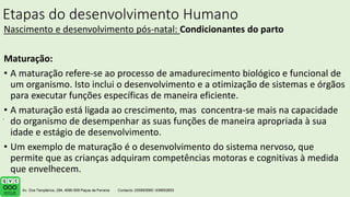 Etapas do desenvolvimento Humano
Nascimento e desenvolvimento pós-natal: Condicionantes do parto
Maturação:
• A maturação refere-se ao processo de amadurecimento biológico e funcional de
um organismo. Isto inclui o desenvolvimento e a otimização de sistemas e órgãos
para executar funções específicas de maneira eficiente.
• A maturação está ligada ao crescimento, mas concentra-se mais na capacidade
do organismo de desempenhar as suas funções de maneira apropriada à sua
idade e estágio de desenvolvimento.
• Um exemplo de maturação é o desenvolvimento do sistema nervoso, que
permite que as crianças adquiram competências motoras e cognitivas à medida
que envelhecem.
.
 
