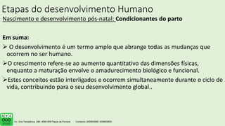 Etapas do desenvolvimento Humano
Nascimento e desenvolvimento pós-natal: Condicionantes do parto
Em suma:
 O desenvolvimento é um termo amplo que abrange todas as mudanças que
ocorrem no ser humano.
O crescimento refere-se ao aumento quantitativo das dimensões físicas,
enquanto a maturação envolve o amadurecimento biológico e funcional.
Estes conceitos estão interligados e ocorrem simultaneamente durante o ciclo de
vida, contribuindo para o seu desenvolvimento global..
.
 