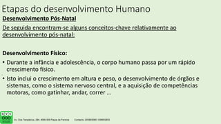 Etapas do desenvolvimento Humano
Desenvolvimento Pós-Natal
De seguida encontram-se alguns conceitos-chave relativamente ao
desenvolvimento pós-natal:
Desenvolvimento Físico:
• Durante a infância e adolescência, o corpo humano passa por um rápido
crescimento físico.
• Isto inclui o crescimento em altura e peso, o desenvolvimento de órgãos e
sistemas, como o sistema nervoso central, e a aquisição de competências
motoras, como gatinhar, andar, correr …
.
 