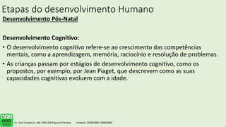 Etapas do desenvolvimento Humano
Desenvolvimento Pós-Natal
Desenvolvimento Cognitivo:
• O desenvolvimento cognitivo refere-se ao crescimento das competências
mentais, como a aprendizagem, memória, raciocínio e resolução de problemas.
• As crianças passam por estágios de desenvolvimento cognitivo, como os
propostos, por exemplo, por Jean Piaget, que descrevem como as suas
capacidades cognitivas evoluem com a idade.
.
 