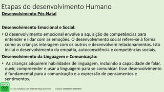 Etapas do desenvolvimento Humano
Desenvolvimento Pós-Natal
Desenvolvimento Emocional e Social:
• O desenvolvimento emocional envolve a aquisição de competências para
entender e lidar com as emoções. O desenvolvimento social refere-se à forma
como as crianças interagem com os outros e desenvolvem relacionamentos. Isto
inclui o desenvolvimento da empatia, autoconsciência e competências sociais.
Desenvolvimento da Linguagem e Comunicação:
• As crianças adquirem habilidades de linguagem, incluindo a capacidade de falar,
ouvir, compreender e usar a linguagem para se comunicar. Esse desenvolvimento
é fundamental para a comunicação e a expressão de pensamentos e
sentimentos.
• e.
.
 