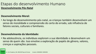 Etapas do desenvolvimento Humano
Desenvolvimento Pós-Natal
Desenvolvimento Moral:
• Ao longo do desenvolvimento pós-natal, as crianças também desenvolvem um
senso de moralidade e compreensão do certo do errado, sob influência de
fatores sociais, culturais e familiares.
Desenvolvimento da Identidade:
• Na adolescência, os indivíduos exploram a sua identidade e desenvolvem um
senso de quem são. Isso envolve a exploração de papéis de gênero, valores,
crenças e aspirações pessoais.
.
 