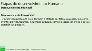 Etapas do desenvolvimento Humano
Desenvolvimento Pós-Natal
Desenvolvimento Psicossocial:
O desenvolvimento pós-natal também é afetado por fatores psicossociais, como
eventos de vida, traumas, influências culturais, contexto socioeconômico e outras
experiências pessoais.
.
 