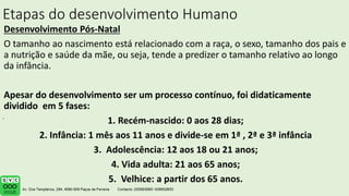 Etapas do desenvolvimento Humano
Desenvolvimento Pós-Natal
O tamanho ao nascimento está relacionado com a raça, o sexo, tamanho dos pais e
a nutrição e saúde da mãe, ou seja, tende a predizer o tamanho relativo ao longo
da infância.
Apesar do desenvolvimento ser um processo contínuo, foi didaticamente
dividido em 5 fases:
1. Recém-nascido: 0 aos 28 dias;
2. Infância: 1 mês aos 11 anos e divide-se em 1ª , 2ª e 3ª infância
3. Adolescência: 12 aos 18 ou 21 anos;
4. Vida adulta: 21 aos 65 anos;
5. Velhice: a partir dos 65 anos.
.
 