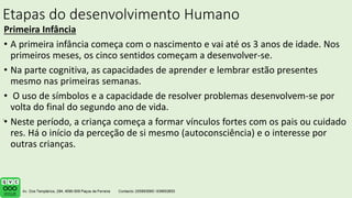 Etapas do desenvolvimento Humano
Primeira Infância
• A primeira infância começa com o nascimento e vai até os 3 anos de idade. Nos
primeiros meses, os cinco sentidos começam a desenvolver-se.
• Na parte cognitiva, as capacidades de aprender e lembrar estão presentes
mesmo nas primeiras semanas.
• O uso de símbolos e a capacidade de resolver problemas desenvolvem-se por
volta do final do segundo ano de vida.
• Neste período, a criança começa a formar vínculos fortes com os pais ou cuidado
res. Há o início da perceção de si mesmo (autoconsciência) e o interesse por
outras crianças.
.
 
