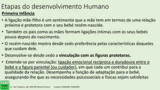 Etapas do desenvolvimento Humano
Primeira Infância
• A ligação mãe-filho é um sentimento que a mãe tem em termos de uma relação
próxima e protetora com o seu bebé recém-nascido.
• Também os pais como as mães formam ligações íntimas com os seus bebés
pouco depois do nascimento.
• O recém-nascido mostra desde cedo preferência pelas características daqueles
que cuidam dele.
• Desenvolve-se desde cedo a vinculação com as figuras protetoras.
• Entende-se por vinculação: ligação emocional recíproca e duradoura entre o
bebé e a figura parental (ou cuidador), em que cada um contribui para a
qualidade da relação. Desempenha a função de adaptação para o bebé,
assegurando-lhe que as necessidades psicossociais e físicas sejam satisfeitas
.
 