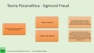 Teoria Psicanalítica - Sigmund Freud
Os principais contributos da perspetiva
freudiana são os seguintes:
1ª Tópica - Inconsciente
Deu origem à teoria do inconsciente
(metapsicologia). É descrito o aparelho
psíquico onde Freud distingue 3 regiões: o
consciente, o pré-consciente e o inconsciente
2ª Tópica- ID, EGO, SUPER-EGO
Apresenta uma visão mais completa,
integrando os níveis psíquicos (inconsciente,
pré-consciente e consciente) e descreve de
forma mais adequada a interação dinâmica
entre as instâncias psíquicas ou estruturas de
personalidade que nos acompanham ao longo
de toda a vida.
 