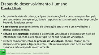 Etapas do desenvolvimento Humano
Primeira Infância
• Do ponto de vista da criança, a figura de vinculação é a pessoa responsável pelo
seu sentimento de segurança, dando respostas às suas necessidades de proteção.
Podendo funcionar como:
• Base segura: quando o sistema de vinculação está ativo a um nível baixo, a
criança explora o meio.
• Refúgio de segurança: quando o sistema de vinculação é ativado a um nível de
intensidade superior, a criança refugia-se na sua figura de vinculação.
• Existem comportamentos de procura de vinculação: chorar, chupar, sorrir,
abraçar e olhar para a figura parental. Estas aproximações são bem sucedida
quando a mãe responde calorosamente.
.
 
