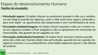 Etapas do desenvolvimento Humano
Padrões de vinculação:
• Vinculação segura: Os bebés choram ou protestam quando a mãe sai e saúdam-
na com alegria quando ela regressa; usam a mãe como base segura, deixando-a
para irem explo- rar; geralmente são cooperantes e sem manifestações de raiva.
• Vinculação evitante/insegura: Os bebés choram quando a mãe sai e evitam-na
ao seu regresso; tendem a ficar zangados e não se aproximam em momentos de
necessidade; não gostam de ser pegados ao colo.
• Vinculação ambivalente/resistente: Os bebés ficam ansiosos mesmo quando
antes de a mãe sair, ficando ainda mais perturbados quando ela sai; quando ela
regressa mostram a sua ambivalência; estes bebés exploram pouco e são difíceis
de acalmar.
.
 