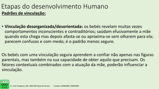 Etapas do desenvolvimento Humano
Padrões de vinculação:
• Vinculação desorganizada/desorientada: os bebés revelam muitas vezes
comportamentos inconscientes e contraditórios; saúdam efusivamente a mãe
quando esta chega mas depois afasta-se ou aproxima-se sem olharem para ela;
parecem confusos e com medo; é o padrão menos seguro.
Os bebés com uma vinculação segura aprendem a confiar não apenas nas figuras
parentais, mas também na sua capacidade de obter aquilo que precisam. Os
fatores contextuais combinados com a atuação da mãe, poderão influenciar a
vinculação.
.
 